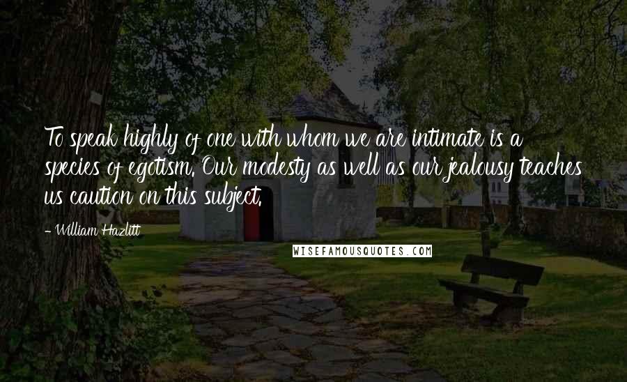 William Hazlitt Quotes: To speak highly of one with whom we are intimate is a species of egotism. Our modesty as well as our jealousy teaches us caution on this subject.