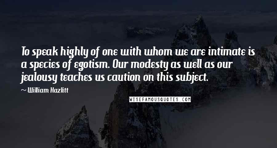 William Hazlitt Quotes: To speak highly of one with whom we are intimate is a species of egotism. Our modesty as well as our jealousy teaches us caution on this subject.