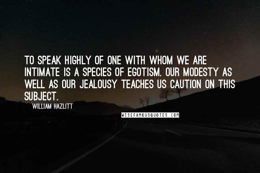 William Hazlitt Quotes: To speak highly of one with whom we are intimate is a species of egotism. Our modesty as well as our jealousy teaches us caution on this subject.