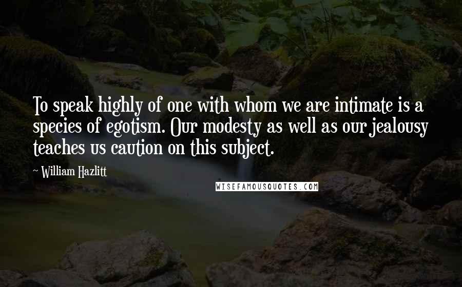 William Hazlitt Quotes: To speak highly of one with whom we are intimate is a species of egotism. Our modesty as well as our jealousy teaches us caution on this subject.