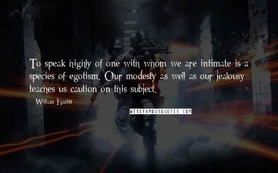 William Hazlitt Quotes: To speak highly of one with whom we are intimate is a species of egotism. Our modesty as well as our jealousy teaches us caution on this subject.