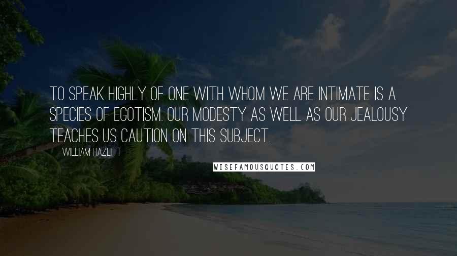 William Hazlitt Quotes: To speak highly of one with whom we are intimate is a species of egotism. Our modesty as well as our jealousy teaches us caution on this subject.