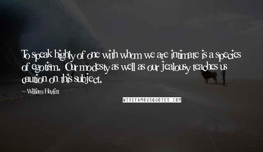 William Hazlitt Quotes: To speak highly of one with whom we are intimate is a species of egotism. Our modesty as well as our jealousy teaches us caution on this subject.