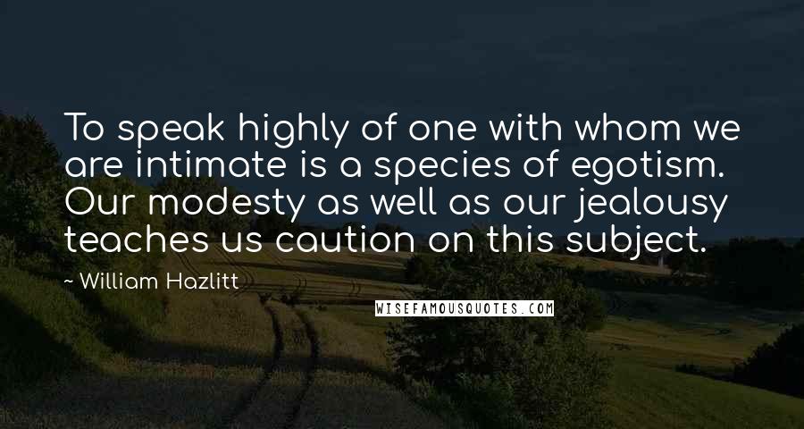 William Hazlitt Quotes: To speak highly of one with whom we are intimate is a species of egotism. Our modesty as well as our jealousy teaches us caution on this subject.