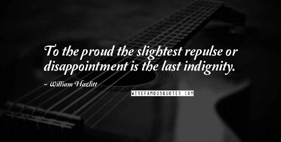 William Hazlitt Quotes: To the proud the slightest repulse or disappointment is the last indignity.