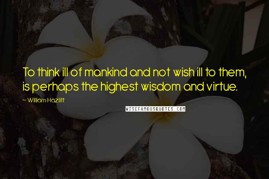 William Hazlitt Quotes: To think ill of mankind and not wish ill to them, is perhaps the highest wisdom and virtue.