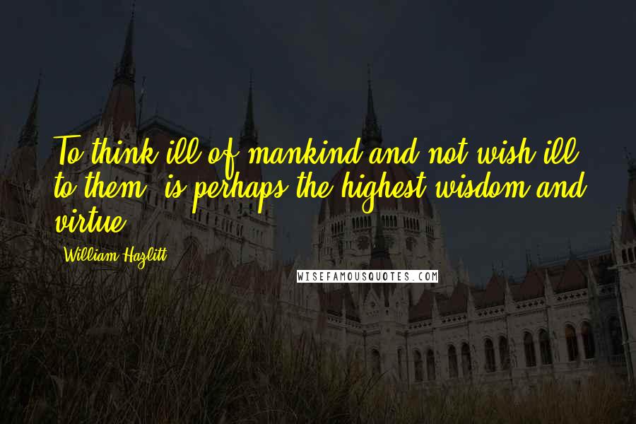 William Hazlitt Quotes: To think ill of mankind and not wish ill to them, is perhaps the highest wisdom and virtue.