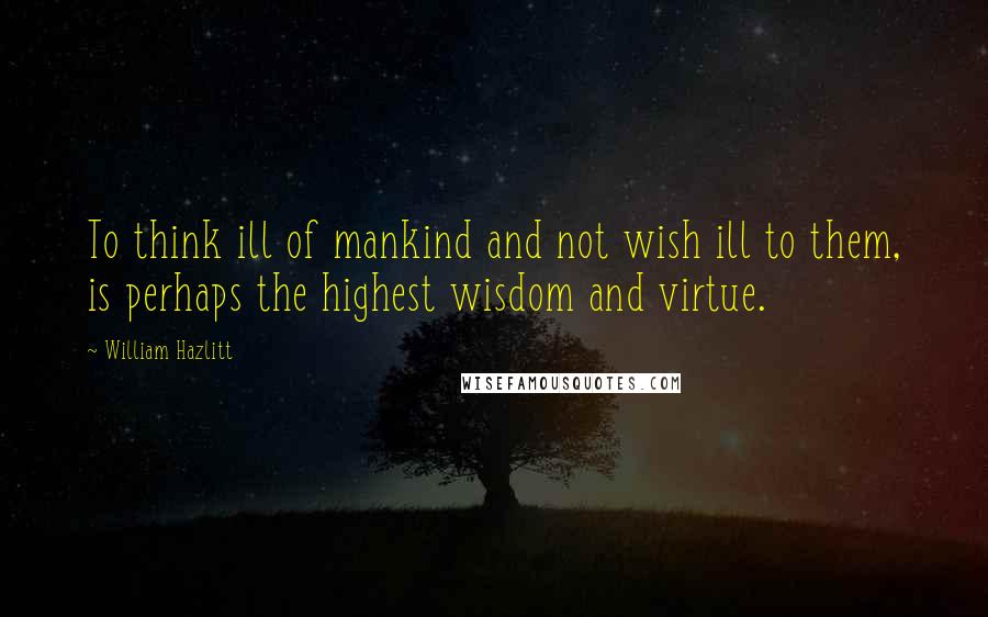 William Hazlitt Quotes: To think ill of mankind and not wish ill to them, is perhaps the highest wisdom and virtue.