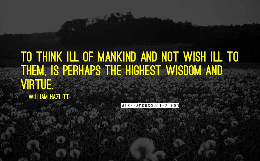 William Hazlitt Quotes: To think ill of mankind and not wish ill to them, is perhaps the highest wisdom and virtue.