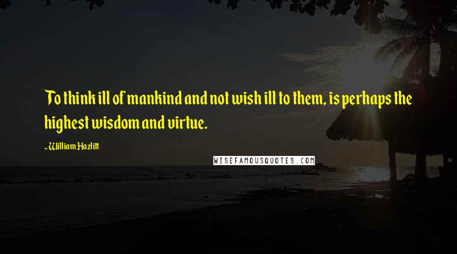 William Hazlitt Quotes: To think ill of mankind and not wish ill to them, is perhaps the highest wisdom and virtue.