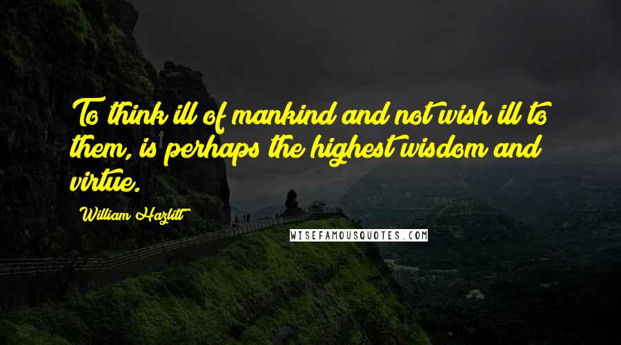 William Hazlitt Quotes: To think ill of mankind and not wish ill to them, is perhaps the highest wisdom and virtue.