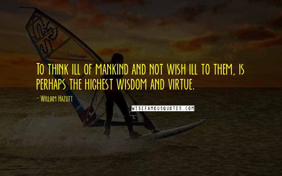 William Hazlitt Quotes: To think ill of mankind and not wish ill to them, is perhaps the highest wisdom and virtue.