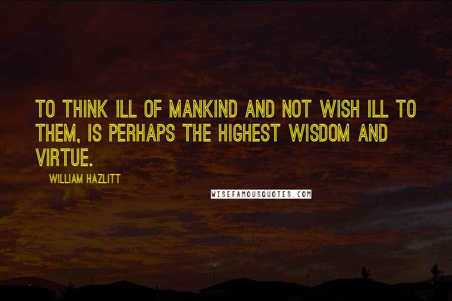 William Hazlitt Quotes: To think ill of mankind and not wish ill to them, is perhaps the highest wisdom and virtue.