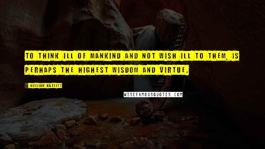 William Hazlitt Quotes: To think ill of mankind and not wish ill to them, is perhaps the highest wisdom and virtue.