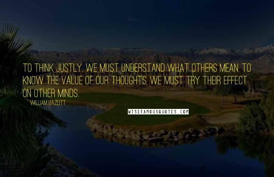 William Hazlitt Quotes: To think justly, we must understand what others mean. To know the value of our thoughts, we must try their effect on other minds.