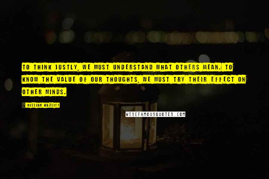 William Hazlitt Quotes: To think justly, we must understand what others mean. To know the value of our thoughts, we must try their effect on other minds.