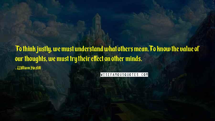 William Hazlitt Quotes: To think justly, we must understand what others mean. To know the value of our thoughts, we must try their effect on other minds.