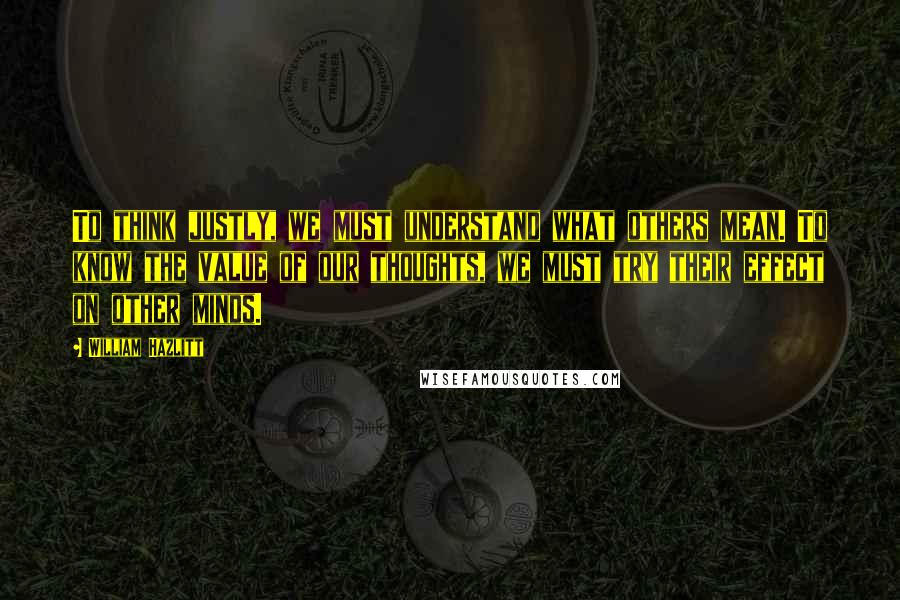 William Hazlitt Quotes: To think justly, we must understand what others mean. To know the value of our thoughts, we must try their effect on other minds.