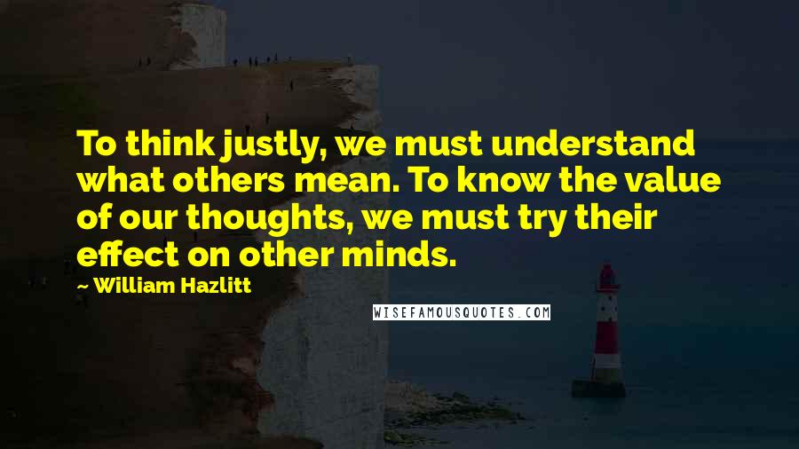 William Hazlitt Quotes: To think justly, we must understand what others mean. To know the value of our thoughts, we must try their effect on other minds.