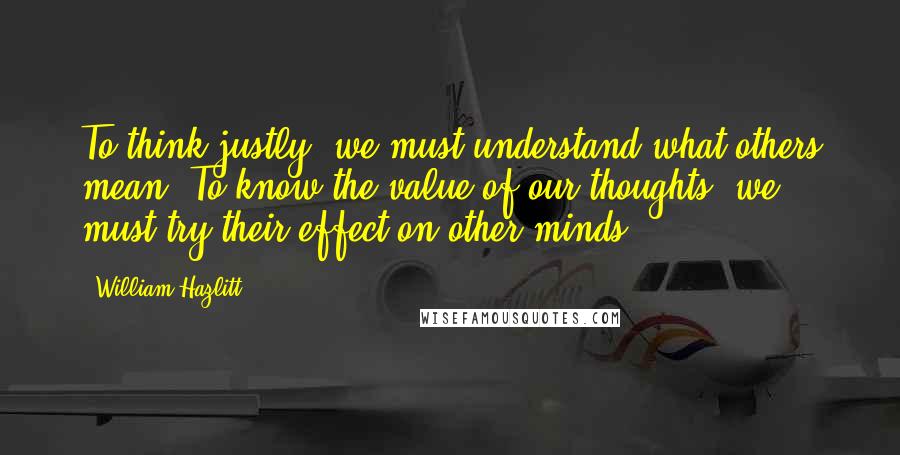 William Hazlitt Quotes: To think justly, we must understand what others mean. To know the value of our thoughts, we must try their effect on other minds.