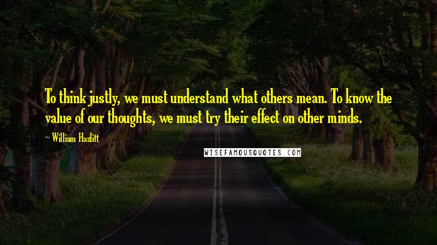 William Hazlitt Quotes: To think justly, we must understand what others mean. To know the value of our thoughts, we must try their effect on other minds.