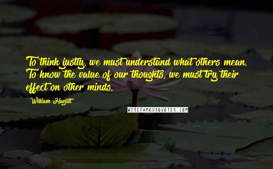 William Hazlitt Quotes: To think justly, we must understand what others mean. To know the value of our thoughts, we must try their effect on other minds.