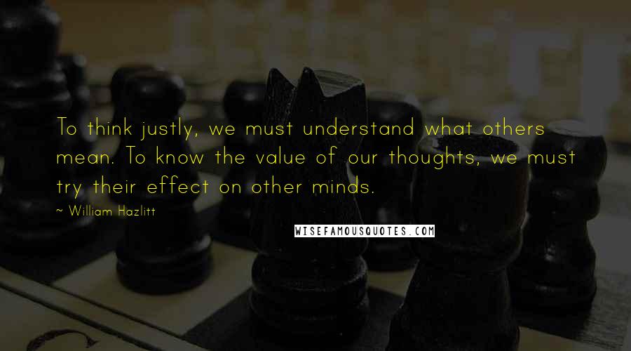 William Hazlitt Quotes: To think justly, we must understand what others mean. To know the value of our thoughts, we must try their effect on other minds.