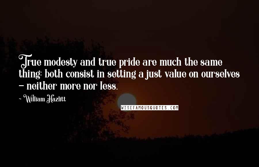 William Hazlitt Quotes: True modesty and true pride are much the same thing: both consist in setting a just value on ourselves - neither more nor less.