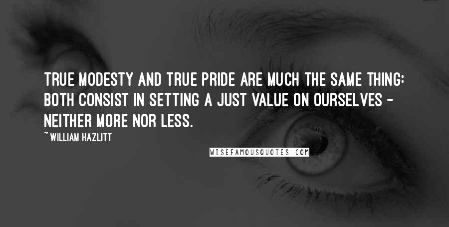 William Hazlitt Quotes: True modesty and true pride are much the same thing: both consist in setting a just value on ourselves - neither more nor less.