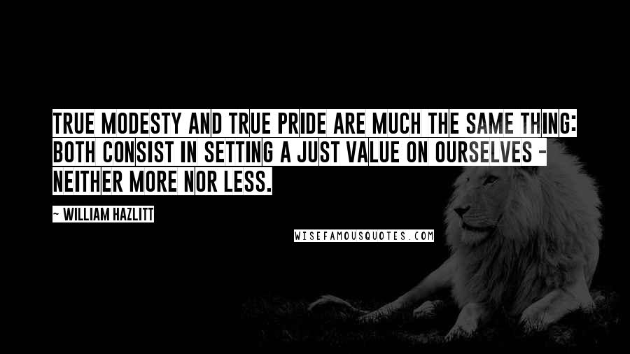 William Hazlitt Quotes: True modesty and true pride are much the same thing: both consist in setting a just value on ourselves - neither more nor less.