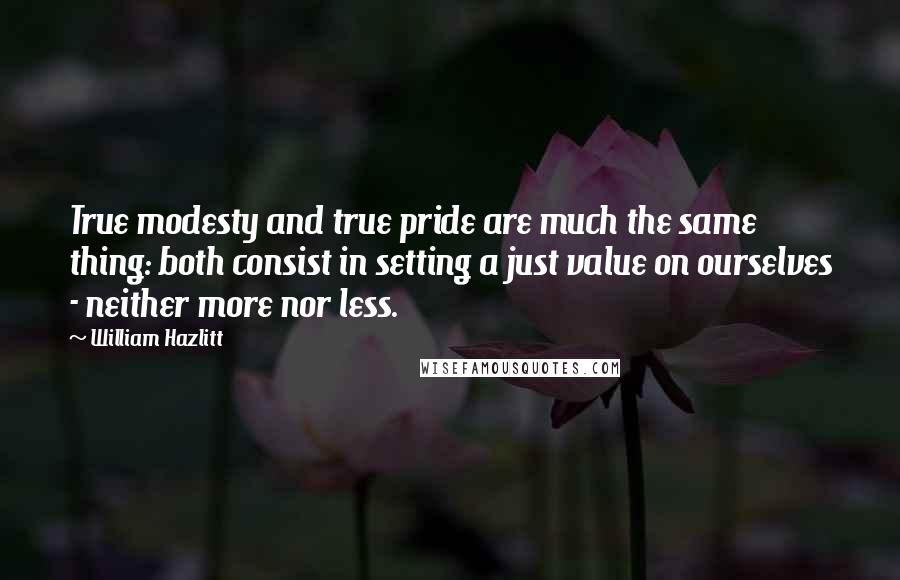 William Hazlitt Quotes: True modesty and true pride are much the same thing: both consist in setting a just value on ourselves - neither more nor less.