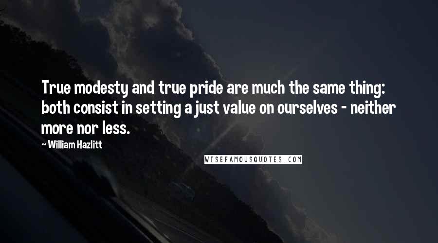 William Hazlitt Quotes: True modesty and true pride are much the same thing: both consist in setting a just value on ourselves - neither more nor less.