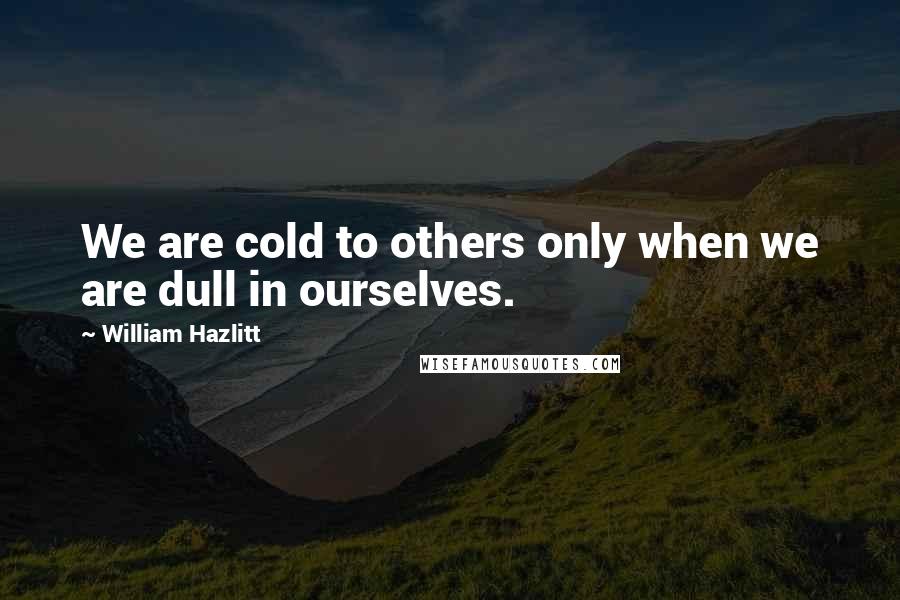 William Hazlitt Quotes: We are cold to others only when we are dull in ourselves.