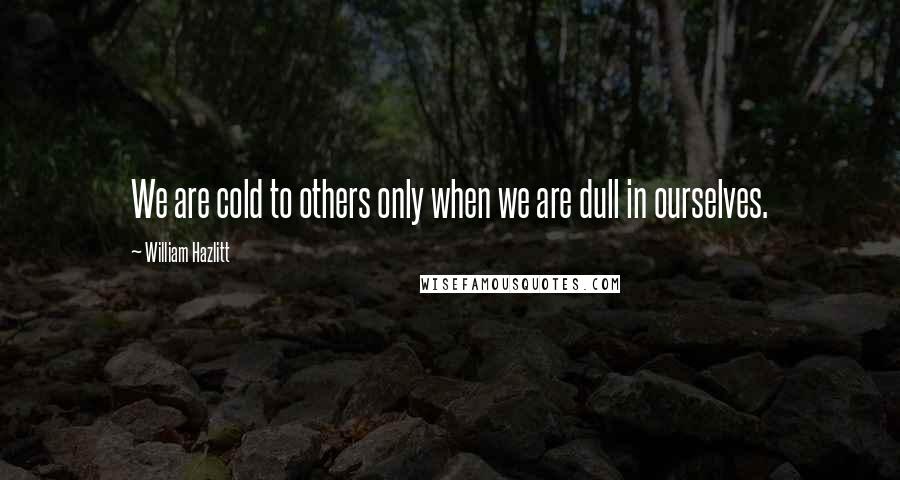 William Hazlitt Quotes: We are cold to others only when we are dull in ourselves.