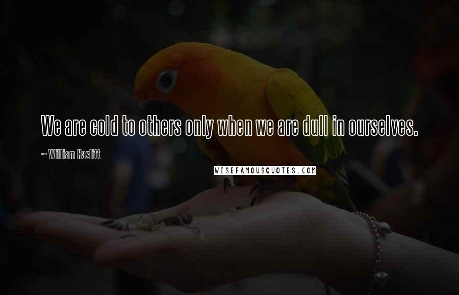 William Hazlitt Quotes: We are cold to others only when we are dull in ourselves.