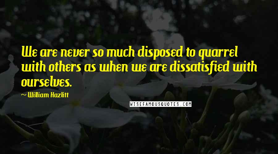 William Hazlitt Quotes: We are never so much disposed to quarrel with others as when we are dissatisfied with ourselves.