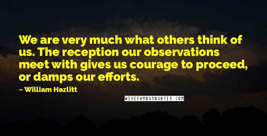 William Hazlitt Quotes: We are very much what others think of us. The reception our observations meet with gives us courage to proceed, or damps our efforts.