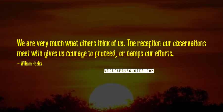 William Hazlitt Quotes: We are very much what others think of us. The reception our observations meet with gives us courage to proceed, or damps our efforts.