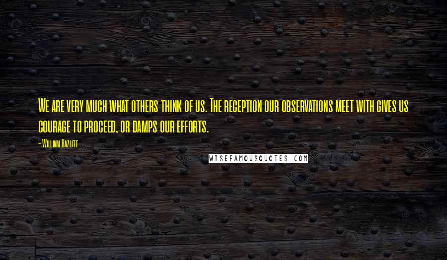 William Hazlitt Quotes: We are very much what others think of us. The reception our observations meet with gives us courage to proceed, or damps our efforts.