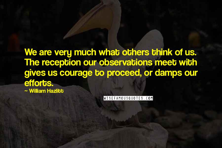 William Hazlitt Quotes: We are very much what others think of us. The reception our observations meet with gives us courage to proceed, or damps our efforts.