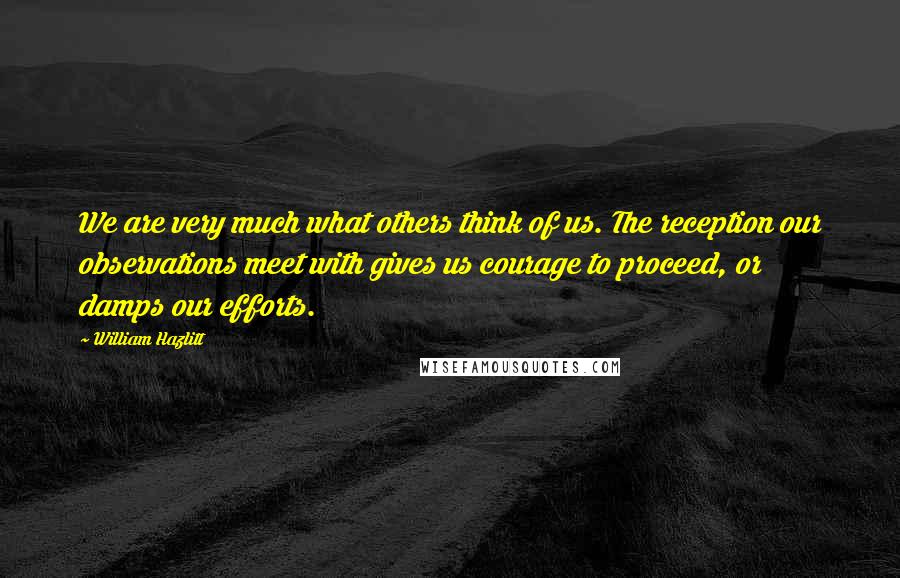 William Hazlitt Quotes: We are very much what others think of us. The reception our observations meet with gives us courage to proceed, or damps our efforts.