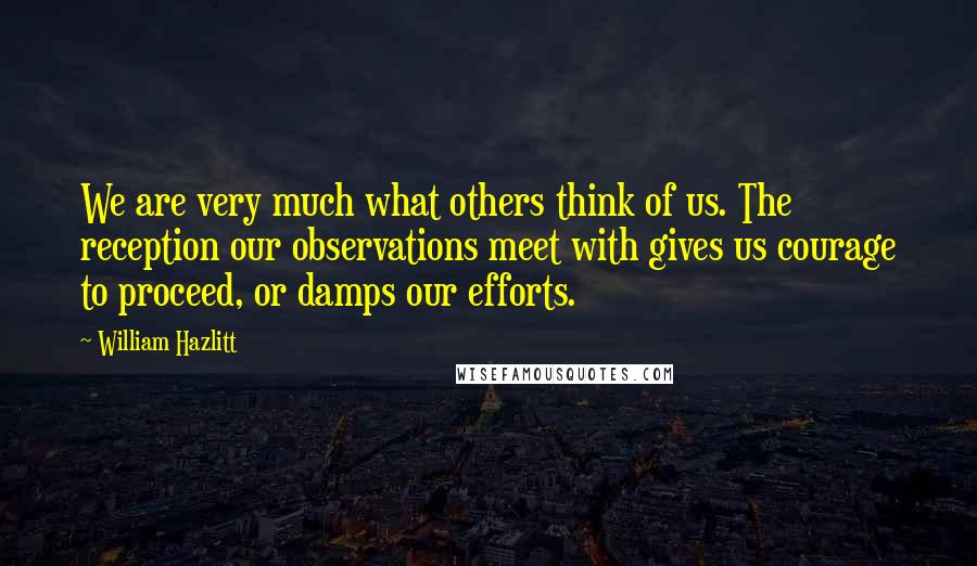 William Hazlitt Quotes: We are very much what others think of us. The reception our observations meet with gives us courage to proceed, or damps our efforts.