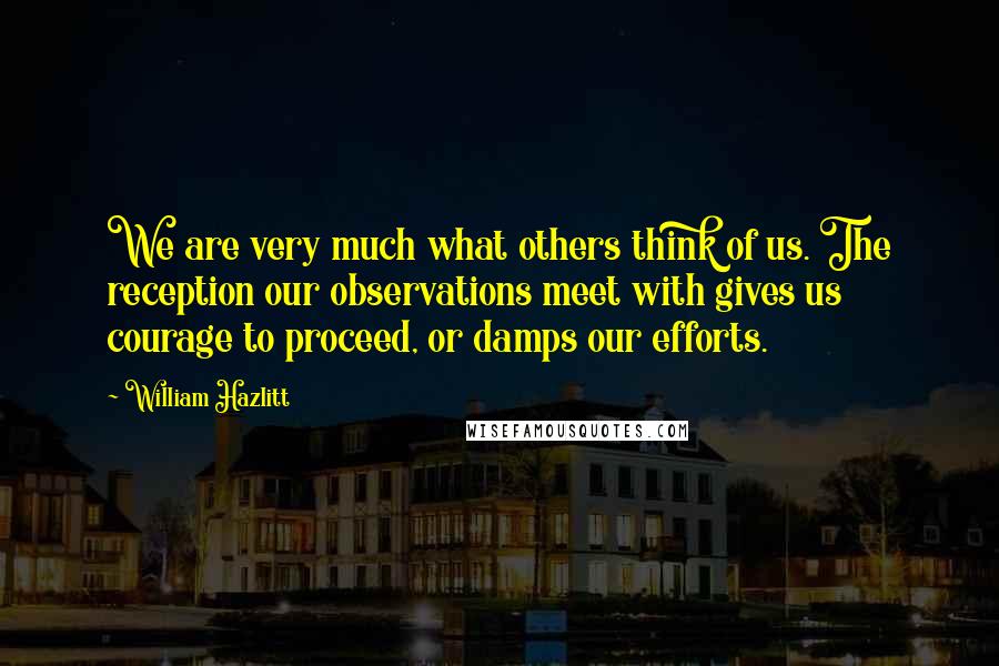 William Hazlitt Quotes: We are very much what others think of us. The reception our observations meet with gives us courage to proceed, or damps our efforts.
