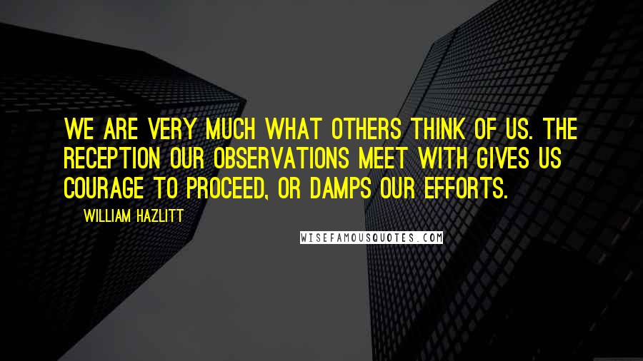 William Hazlitt Quotes: We are very much what others think of us. The reception our observations meet with gives us courage to proceed, or damps our efforts.