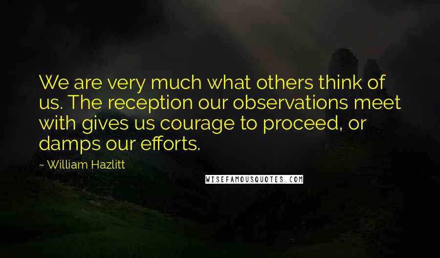 William Hazlitt Quotes: We are very much what others think of us. The reception our observations meet with gives us courage to proceed, or damps our efforts.