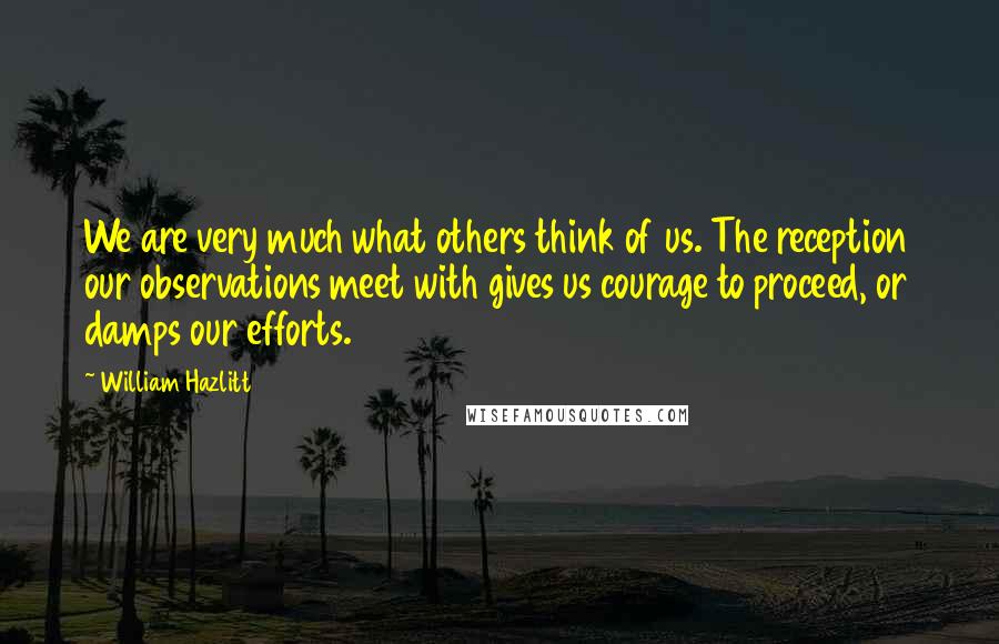 William Hazlitt Quotes: We are very much what others think of us. The reception our observations meet with gives us courage to proceed, or damps our efforts.