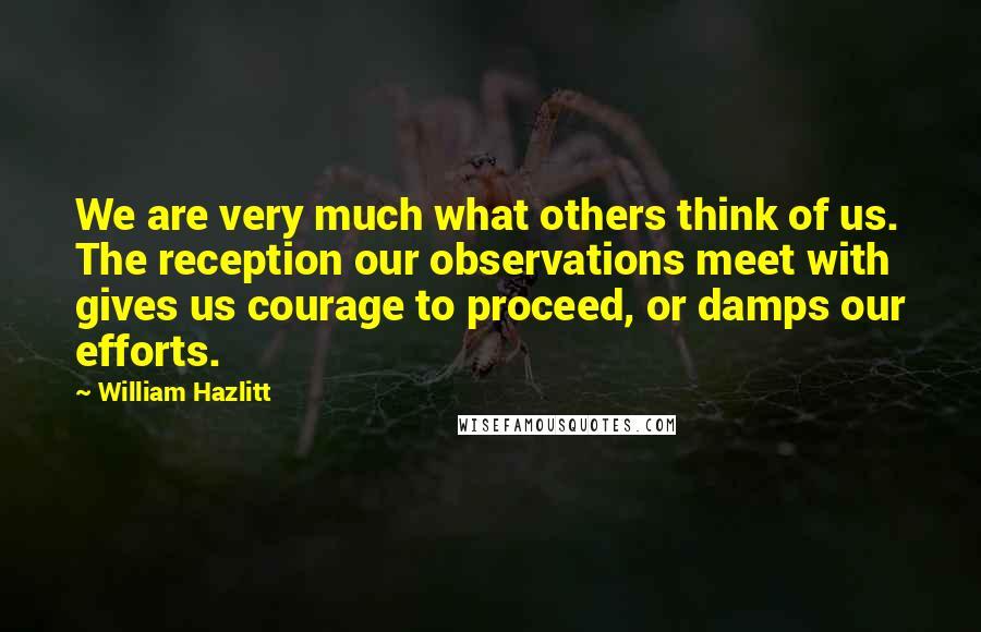 William Hazlitt Quotes: We are very much what others think of us. The reception our observations meet with gives us courage to proceed, or damps our efforts.