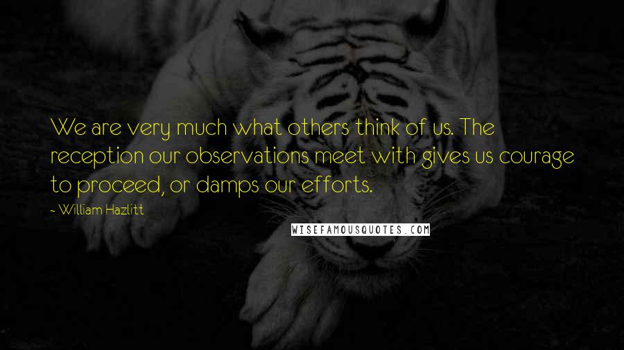 William Hazlitt Quotes: We are very much what others think of us. The reception our observations meet with gives us courage to proceed, or damps our efforts.