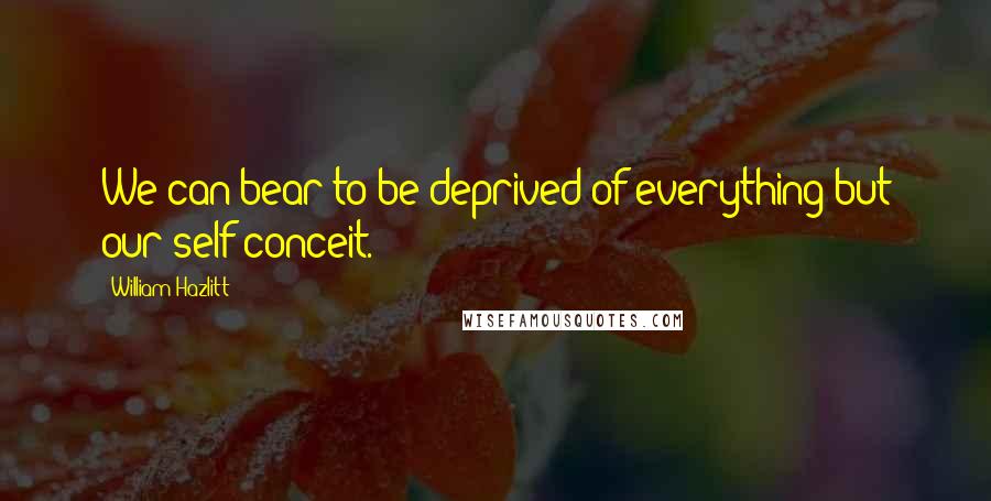 William Hazlitt Quotes: We can bear to be deprived of everything but our self-conceit.