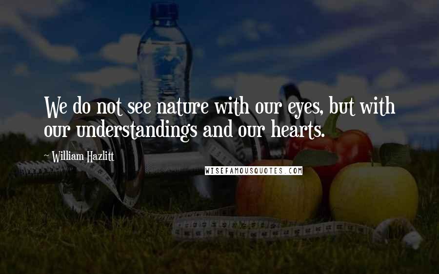 William Hazlitt Quotes: We do not see nature with our eyes, but with our understandings and our hearts.